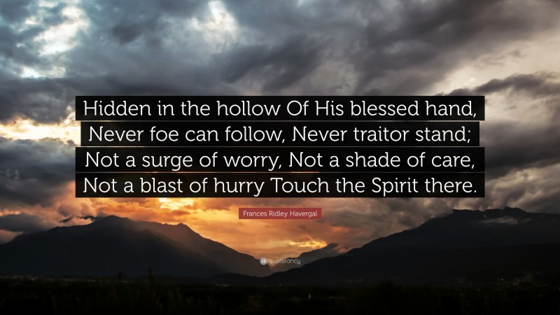 Frances Ridley Havergal Quote: “Hidden in the hollow Of His blessed hand, Never foe can follow, Never traitor stand; Not a surge of worry, Not a shade of care, Not a blast of hurry Touch the Spirit there.”