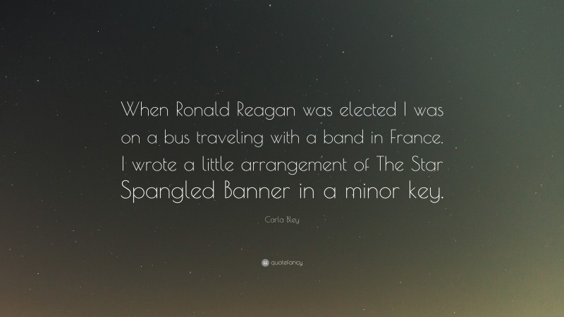 Carla Bley Quote: “When Ronald Reagan was elected I was on a bus traveling with a band in France. I wrote a little arrangement of The Star Spangled Banner in a minor key.”