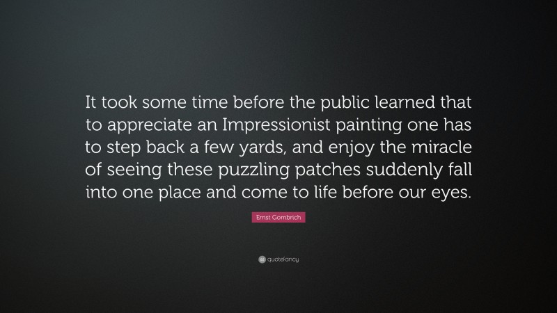 Ernst Gombrich Quote: “It took some time before the public learned that to appreciate an Impressionist painting one has to step back a few yards, and enjoy the miracle of seeing these puzzling patches suddenly fall into one place and come to life before our eyes.”