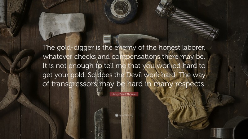 Henry David Thoreau Quote: “The gold-digger is the enemy of the honest laborer, whatever checks and compensations there may be. It is not enough to tell me that you worked hard to get your gold. So does the Devil work hard. The way of transgressors may be hard in many respects.”