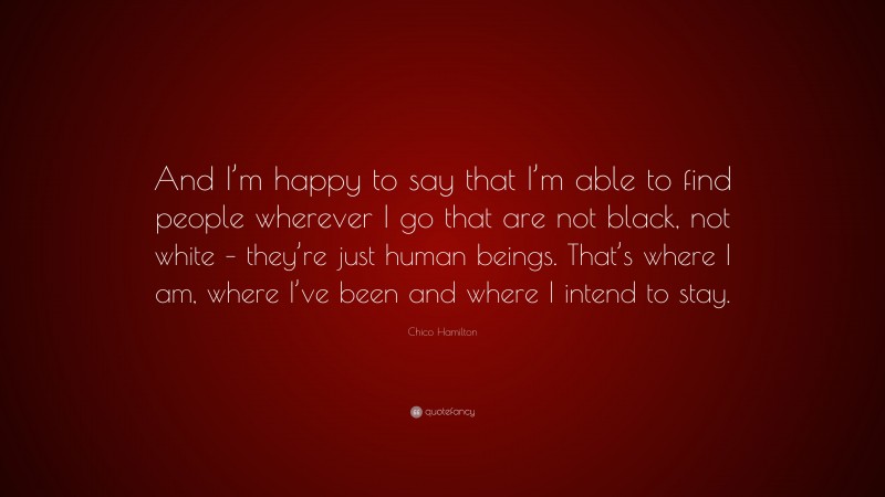 Chico Hamilton Quote: “And I’m happy to say that I’m able to find people wherever I go that are not black, not white – they’re just human beings. That’s where I am, where I’ve been and where I intend to stay.”