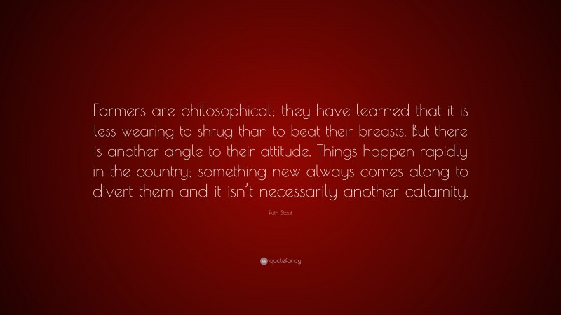 Ruth Stout Quote: “Farmers are philosophical; they have learned that it is less wearing to shrug than to beat their breasts. But there is another angle to their attitude. Things happen rapidly in the country; something new always comes along to divert them and it isn’t necessarily another calamity.”