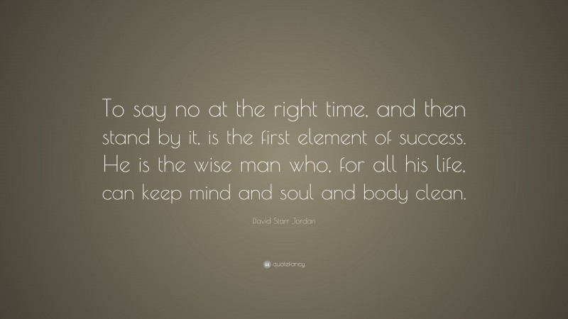 David Starr Jordan Quote: “To say no at the right time, and then stand by it, is the first element of success. He is the wise man who, for all his life, can keep mind and soul and body clean.”
