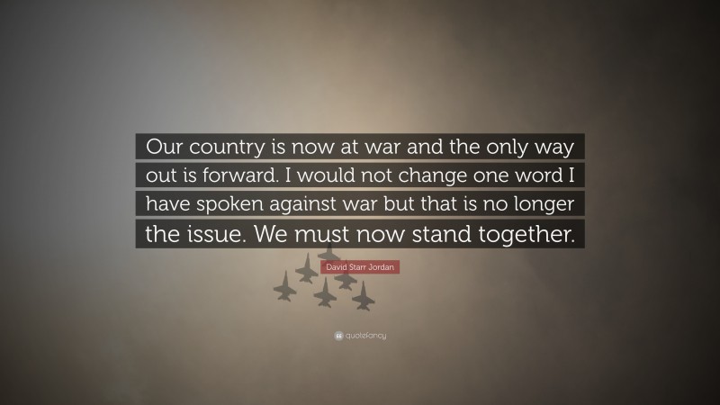 David Starr Jordan Quote: “Our country is now at war and the only way out is forward. I would not change one word I have spoken against war but that is no longer the issue. We must now stand together.”