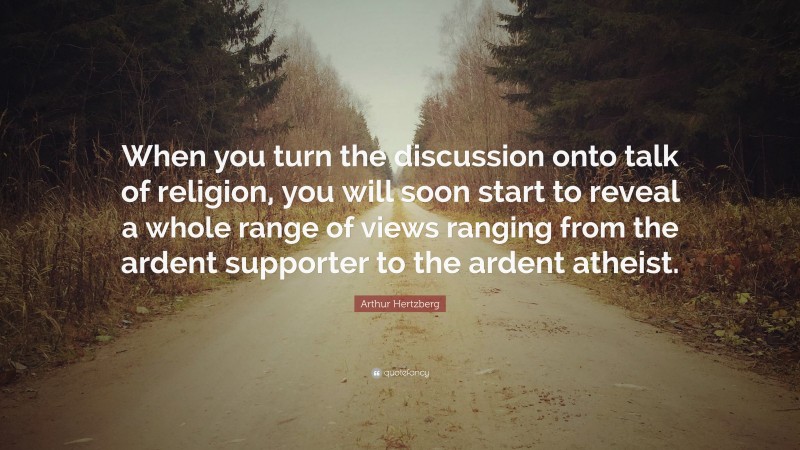 Arthur Hertzberg Quote: “When you turn the discussion onto talk of religion, you will soon start to reveal a whole range of views ranging from the ardent supporter to the ardent atheist.”