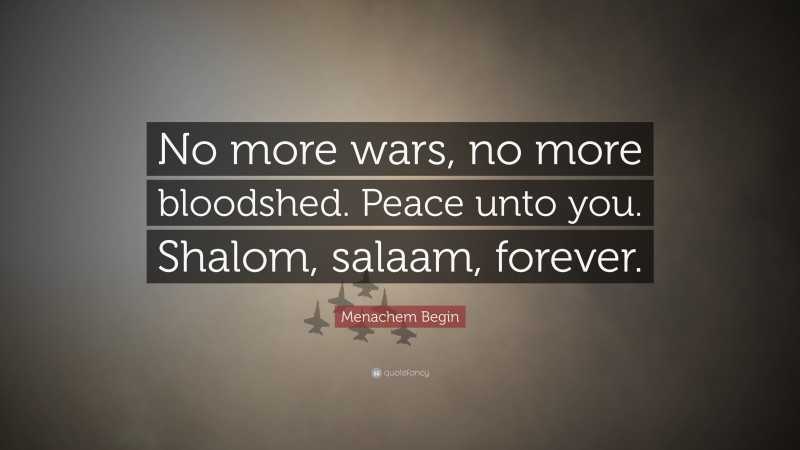 Menachem Begin Quote: “No more wars, no more bloodshed. Peace unto you. Shalom, salaam, forever.”