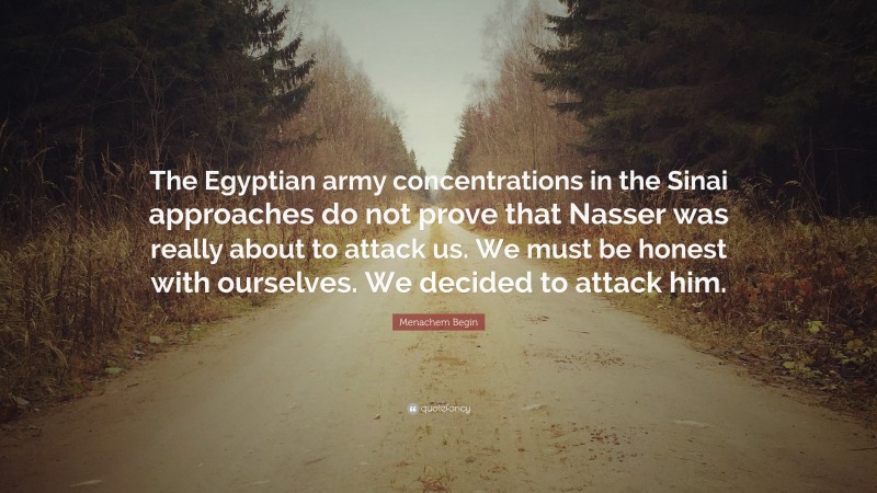 Menachem Begin Quote: “The Egyptian army concentrations in the Sinai approaches do not prove that Nasser was really about to attack us. We must be honest with ourselves. We decided to attack him.”