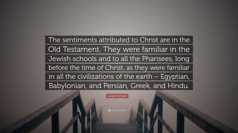 Joseph McCabe Quote: “The sentiments attributed to Christ are in the Old Testament. They were familiar in the Jewish schools and to all the Pharisees, long before the time of Christ, as they were familiar in all the civilizations of the earth – Egyptian, Babylonian, and Persian, Greek, and Hindu.”