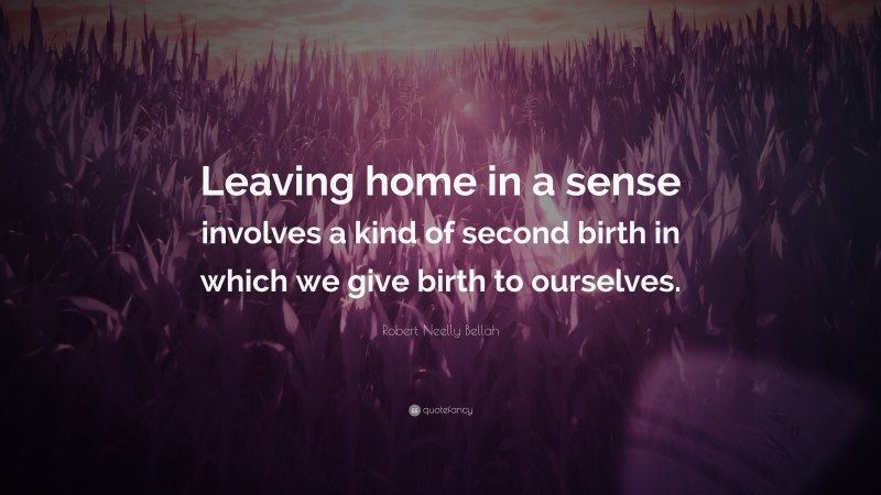 Robert Neelly Bellah Quote: “Leaving home in a sense involves a kind of second birth in which we give birth to ourselves.”