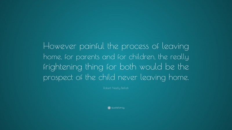 Robert Neelly Bellah Quote: “However painful the process of leaving home, for parents and for children, the really frightening thing for both would be the prospect of the child never leaving home.”