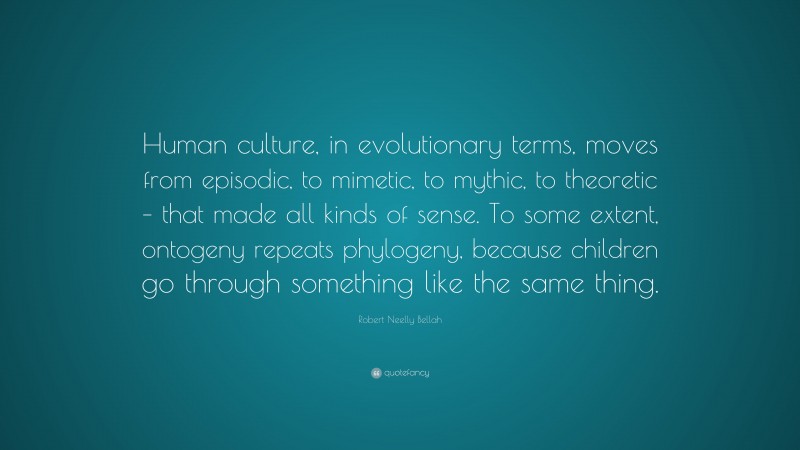 Robert Neelly Bellah Quote: “Human culture, in evolutionary terms, moves from episodic, to mimetic, to mythic, to theoretic – that made all kinds of sense. To some extent, ontogeny repeats phylogeny, because children go through something like the same thing.”