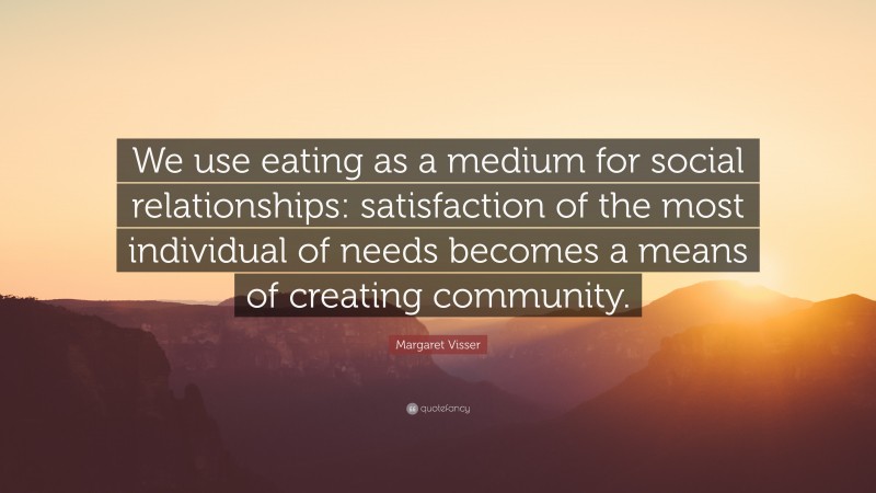 Margaret Visser Quote: “We use eating as a medium for social relationships: satisfaction of the most individual of needs becomes a means of creating community.”