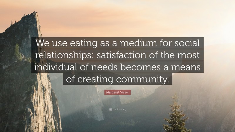 Margaret Visser Quote: “We use eating as a medium for social relationships: satisfaction of the most individual of needs becomes a means of creating community.”
