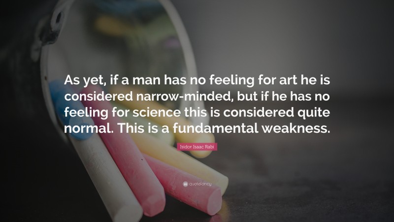 Isidor Isaac Rabi Quote: “As yet, if a man has no feeling for art he is considered narrow-minded, but if he has no feeling for science this is considered quite normal. This is a fundamental weakness.”