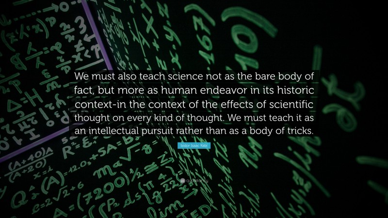 Isidor Isaac Rabi Quote: “We must also teach science not as the bare body of fact, but more as human endeavor in its historic context-in the context of the effects of scientific thought on every kind of thought. We must teach it as an intellectual pursuit rather than as a body of tricks.”