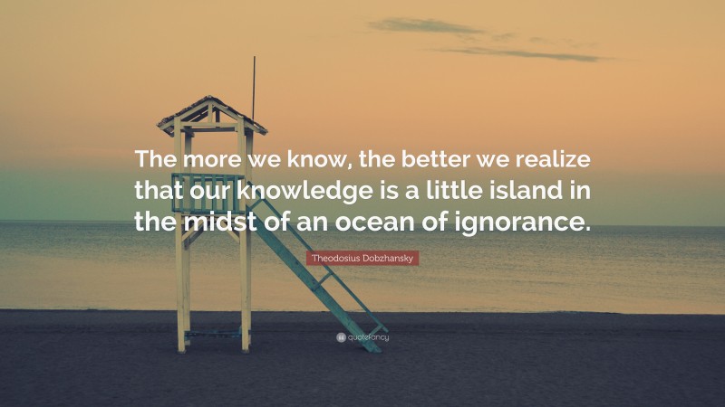 Theodosius Dobzhansky Quote: “The more we know, the better we realize that our knowledge is a little island in the midst of an ocean of ignorance.”