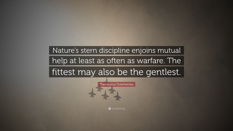 Theodosius Dobzhansky Quote: “Nature’s stern discipline enjoins mutual help at least as often as warfare. The fittest may also be the gentlest.”