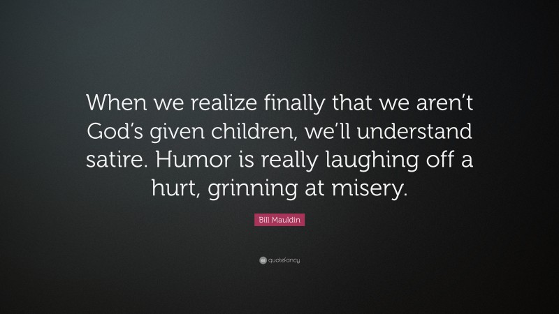 Bill Mauldin Quote: “When we realize finally that we aren’t God’s given children, we’ll understand satire. Humor is really laughing off a hurt, grinning at misery.”