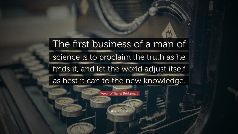 Percy Williams Bridgman Quote: “The first business of a man of science is to proclaim the truth as he finds it, and let the world adjust itself as best it can to the new knowledge.”