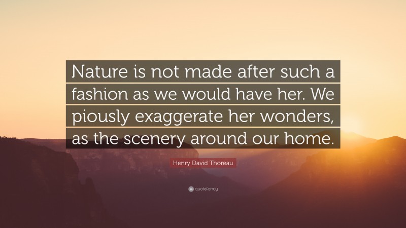 Henry David Thoreau Quote: “Nature is not made after such a fashion as we would have her. We piously exaggerate her wonders, as the scenery around our home.”