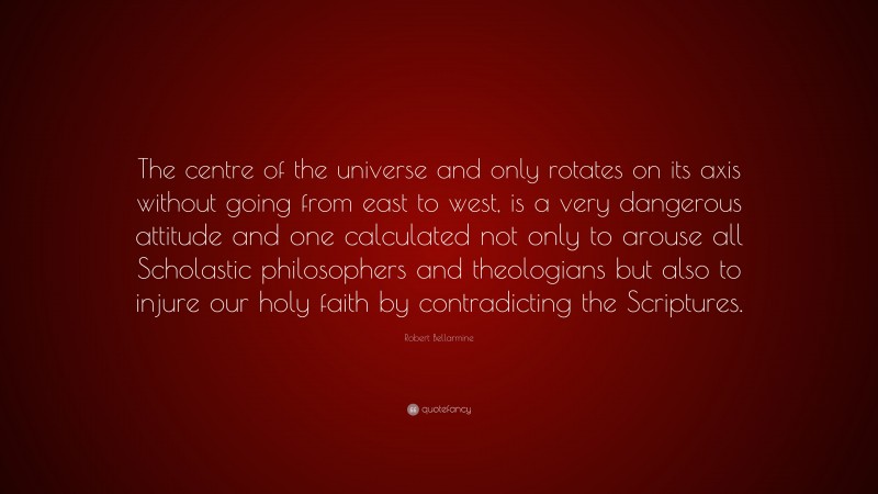 Robert Bellarmine Quote: “The centre of the universe and only rotates on its axis without going from east to west, is a very dangerous attitude and one calculated not only to arouse all Scholastic philosophers and theologians but also to injure our holy faith by contradicting the Scriptures.”