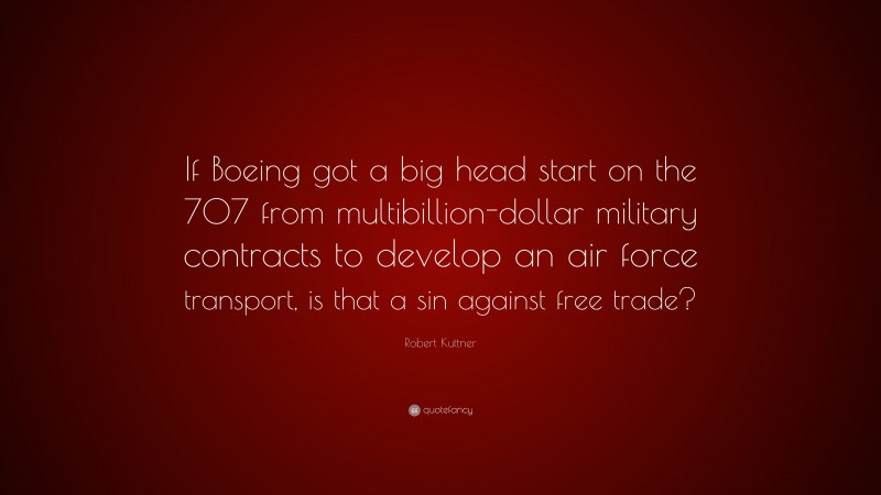 Robert Kuttner Quote: “If Boeing got a big head start on the 707 from multibillion-dollar military contracts to develop an air force transport, is that a sin against free trade?”