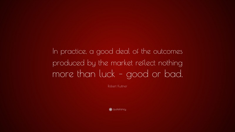 Robert Kuttner Quote: “In practice, a good deal of the outcomes produced by the market reflect nothing more than luck – good or bad.”