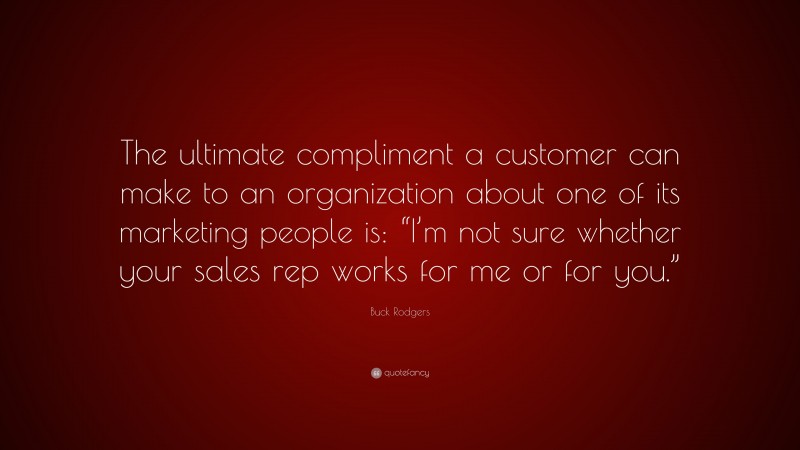 Buck Rodgers Quote: “The ultimate compliment a customer can make to an organization about one of its marketing people is: “I’m not sure whether your sales rep works for me or for you.””