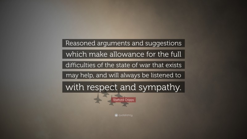 Stafford Cripps Quote: “Reasoned arguments and suggestions which make allowance for the full difficulties of the state of war that exists may help, and will always be listened to with respect and sympathy.”