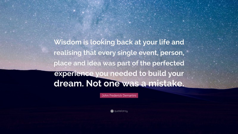 John Frederick Demartini Quote: “Wisdom is looking back at your life and realising that every single event, person, place and idea was part of the perfected experience you needed to build your dream. Not one was a mistake.”
