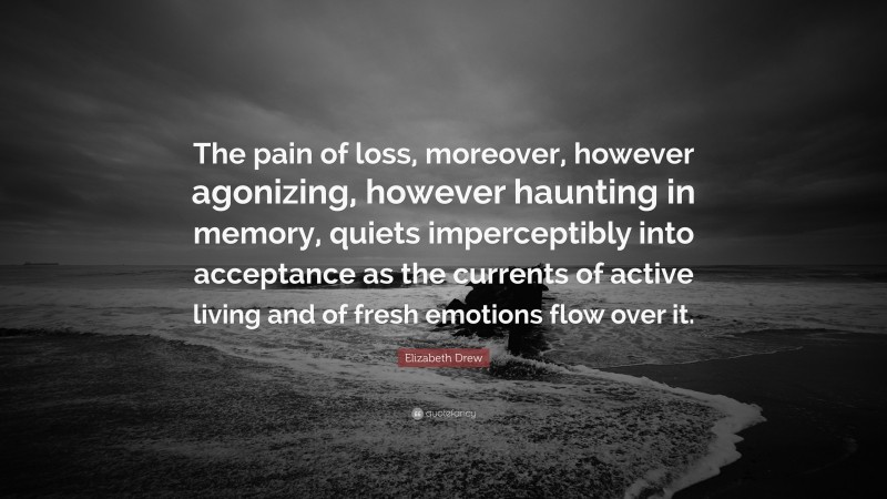 Elizabeth Drew Quote: “The pain of loss, moreover, however agonizing, however haunting in memory, quiets imperceptibly into acceptance as the currents of active living and of fresh emotions flow over it.”