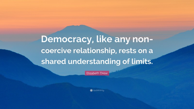 Elizabeth Drew Quote: “Democracy, like any non-coercive relationship, rests on a shared understanding of limits.”