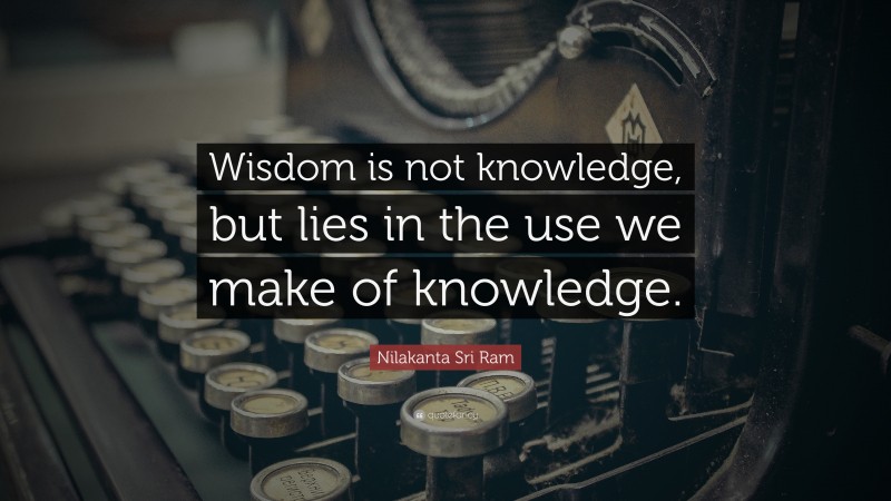 Nilakanta Sri Ram Quote: “Wisdom is not knowledge, but lies in the use we make of knowledge.”