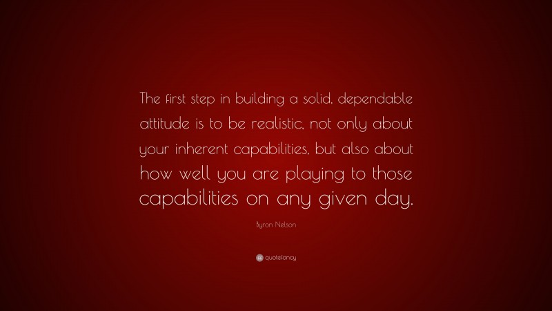Byron Nelson Quote: “The first step in building a solid, dependable attitude is to be realistic, not only about your inherent capabilities, but also about how well you are playing to those capabilities on any given day.”