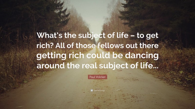 Paul Volcker Quote: “What’s the subject of life – to get rich? All of those fellows out there getting rich could be dancing around the real subject of life...”