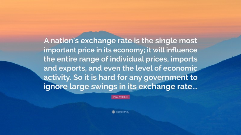 Paul Volcker Quote: “A nation’s exchange rate is the single most important price in its economy; it will influence the entire range of individual prices, imports and exports, and even the level of economic activity. So it is hard for any government to ignore large swings in its exchange rate...”