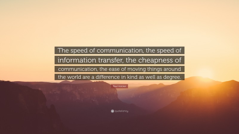 Paul Volcker Quote: “The speed of communication, the speed of information transfer, the cheapness of communication, the ease of moving things around the world are a difference in kind as well as degree.”