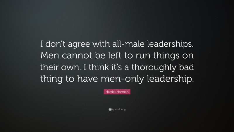 Harriet Harman Quote: “I don’t agree with all-male leaderships. Men cannot be left to run things on their own. I think it’s a thoroughly bad thing to have men-only leadership.”