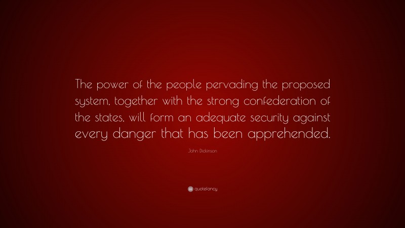 John Dickinson Quote: “The power of the people pervading the proposed system, together with the strong confederation of the states, will form an adequate security against every danger that has been apprehended.”