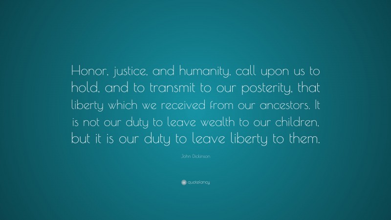 John Dickinson Quote: “Honor, justice, and humanity, call upon us to hold, and to transmit to our posterity, that liberty which we received from our ancestors. It is not our duty to leave wealth to our children, but it is our duty to leave liberty to them.”