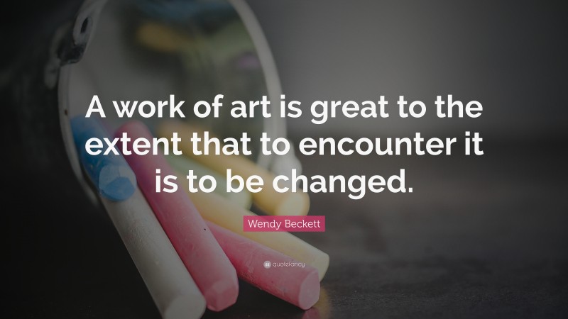 Wendy Beckett Quote: “A work of art is great to the extent that to encounter it is to be changed.”