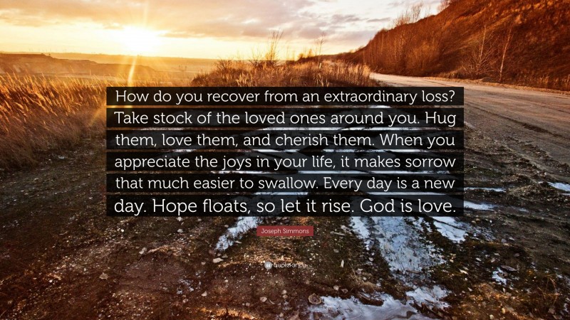 Joseph Simmons Quote: “How do you recover from an extraordinary loss? Take stock of the loved ones around you. Hug them, love them, and cherish them. When you appreciate the joys in your life, it makes sorrow that much easier to swallow. Every day is a new day. Hope floats, so let it rise. God is love.”