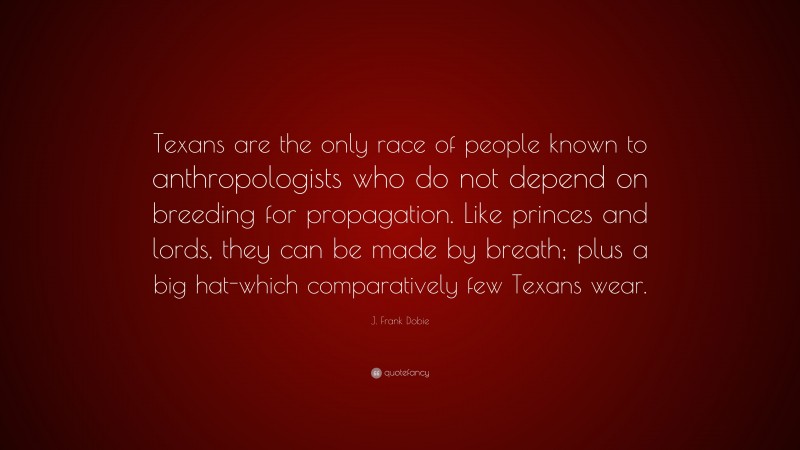 J. Frank Dobie Quote: “Texans are the only race of people known to anthropologists who do not depend on breeding for propagation. Like princes and lords, they can be made by breath; plus a big hat-which comparatively few Texans wear.”