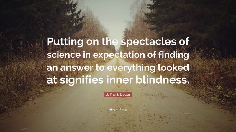 J. Frank Dobie Quote: “Putting on the spectacles of science in expectation of finding an answer to everything looked at signifies inner blindness.”