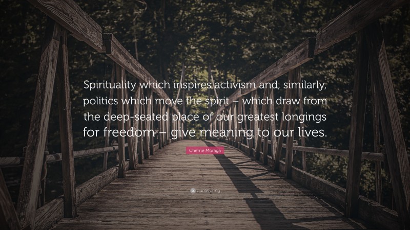 Cherrie Moraga Quote: “Spirituality which inspires activism and, similarly, politics which move the spirit – which draw from the deep-seated place of our greatest longings for freedom – give meaning to our lives.”