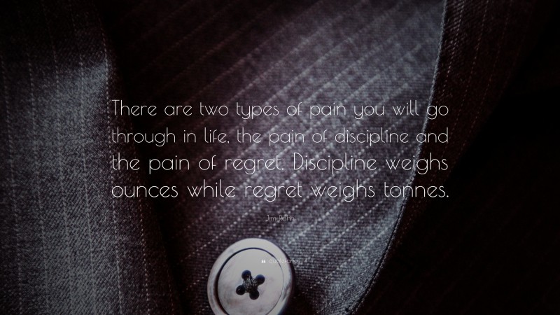 Jim Rohn Quote: “There are two types of pain you will go through in life, the pain of discipline and the pain of regret.  Discipline weighs ounces while regret weighs tonnes.”