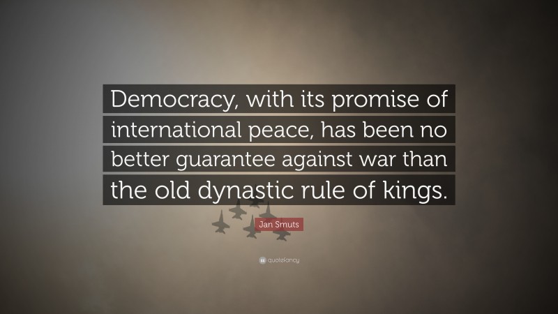 Jan Smuts Quote: “Democracy, with its promise of international peace, has been no better guarantee against war than the old dynastic rule of kings.”