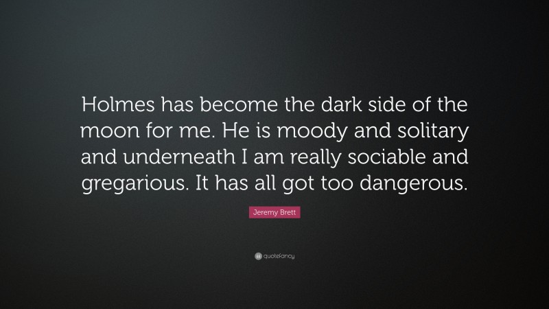 Jeremy Brett Quote: “Holmes has become the dark side of the moon for me. He is moody and solitary and underneath I am really sociable and gregarious. It has all got too dangerous.”