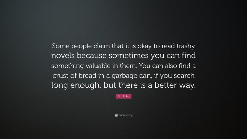 Jim Rohn Quote: “Some people claim that it is okay to read trashy novels because sometimes you can find something valuable in them. You can also find a crust of bread in a garbage can, if you search long enough, but there is a better way.”