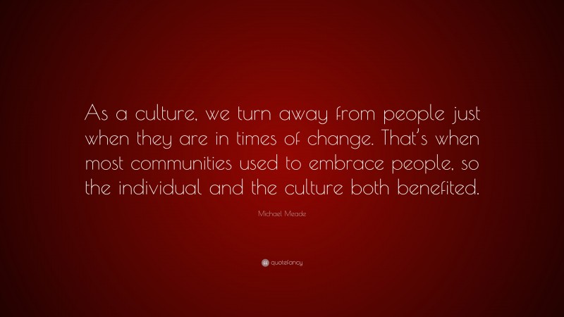 Michael Meade Quote: “As a culture, we turn away from people just when they are in times of change. That’s when most communities used to embrace people, so the individual and the culture both benefited.”
